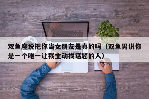 双鱼座说把你当女朋友是真的吗(双鱼男说你是一个唯一让我主动找话题的人)