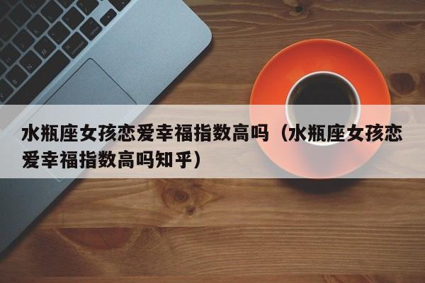 水瓶座女孩恋爱幸福指数高吗(水瓶座女孩恋爱幸福指数高吗知乎)
