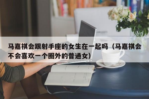 马嘉祺会跟射手座的女生在一起吗(马嘉祺会不会喜欢一个圈外的普通女)