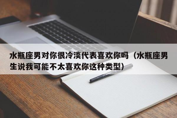 水瓶座男对你很冷淡代表喜欢你吗(水瓶座男生说我可能不太喜欢你这种类型)