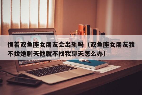 惯着双鱼座女朋友会出轨吗(双鱼座女朋友我不找她聊天他就不找我聊天怎么办)