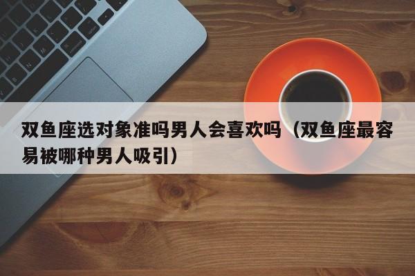 双鱼座选对象准吗男人会喜欢吗(双鱼座最容易被哪种男人吸引)