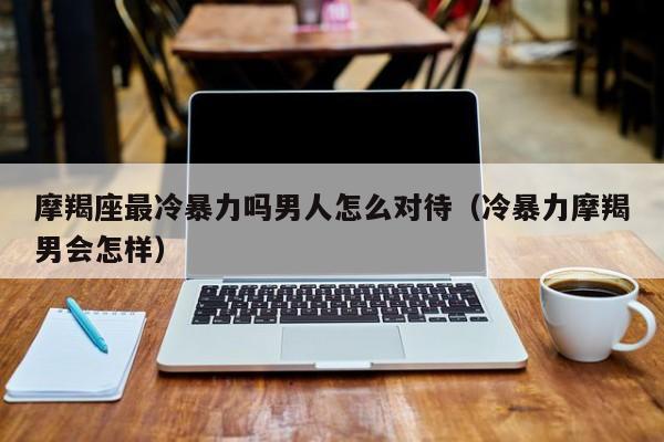 摩羯座最冷暴力吗男人怎么对待(冷暴力摩羯男会怎样)