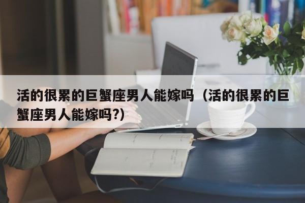 活的很累的巨蟹座男人能嫁吗(活的很累的巨蟹座男人能嫁吗?)