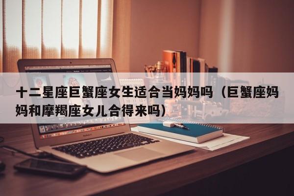 十二星座巨蟹座女生适合当妈妈吗(巨蟹座妈妈和摩羯座女儿合得来吗)