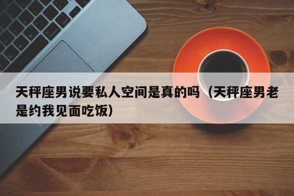 天秤座男说要私人空间是真的吗(天秤座男老是约我见面吃饭)