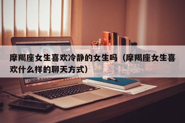摩羯座女生喜欢冷静的女生吗(摩羯座女生喜欢什么样的聊天方式)