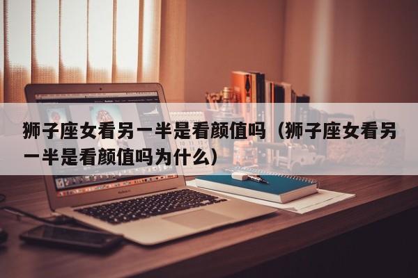 狮子座女看另一半是看颜值吗(狮子座女看另一半是看颜值吗为什么)