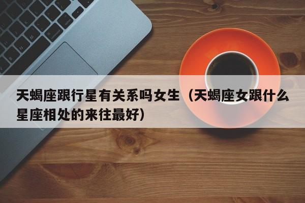 天蝎座跟行星有关系吗女生(天蝎座女跟什么星座相处的来往最好)