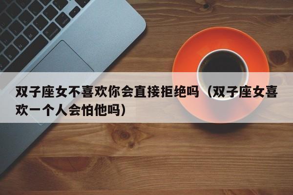 双子座女不喜欢你会直接拒绝吗(双子座女喜欢一个人会怕他吗)