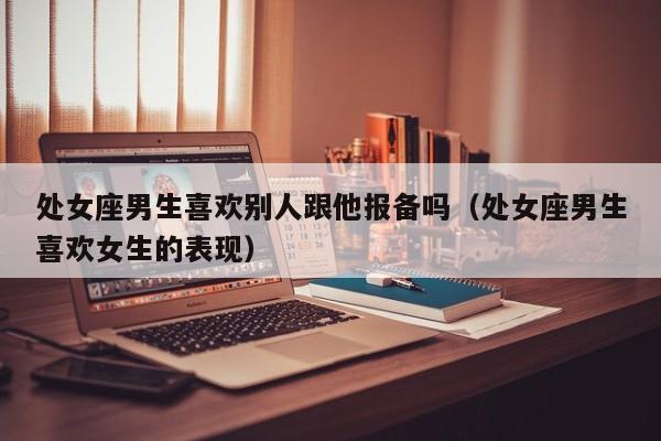 处女座男生喜欢别人跟他报备吗(处女座男生喜欢女生的表现)