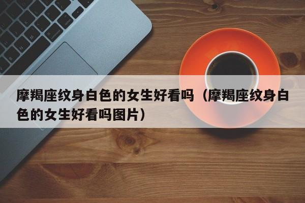 摩羯座纹身白色的女生好看吗(摩羯座纹身白色的女生好看吗图片)