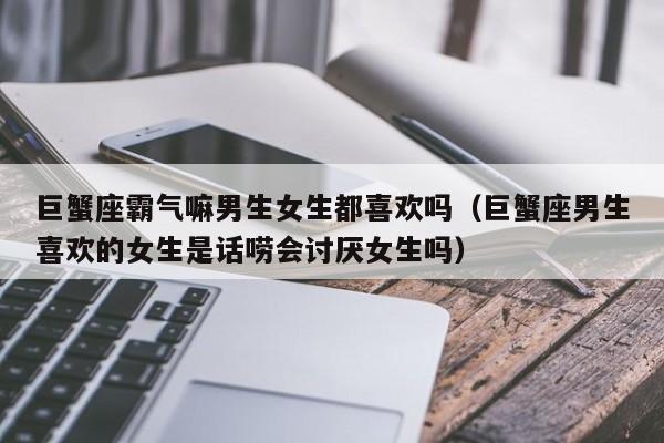 巨蟹座霸气嘛男生女生都喜欢吗(巨蟹座男生喜欢的女生是话唠会讨厌女生吗)
