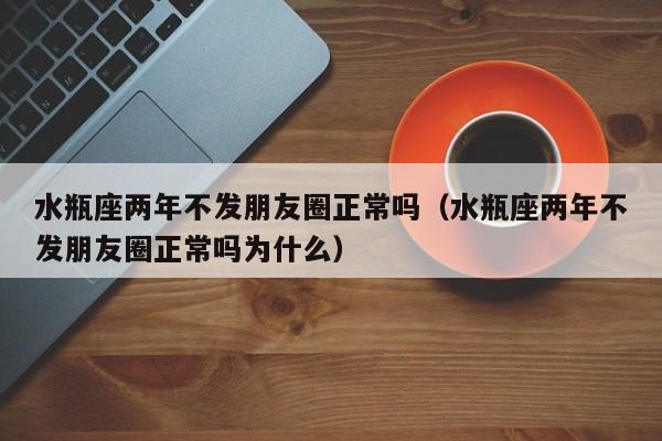 水瓶座两年不发朋友圈正常吗(水瓶座两年不发朋友圈正常吗为什么)