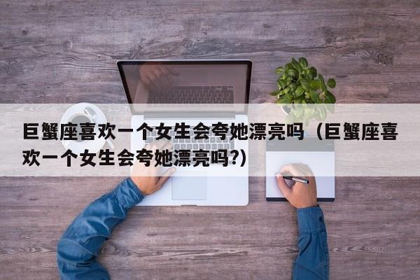 巨蟹座喜欢一个女生会夸她漂亮吗(巨蟹座喜欢一个女生会夸她漂亮吗?)