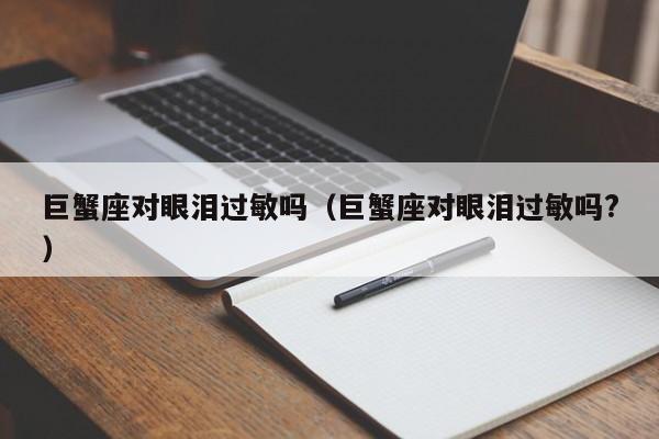 巨蟹座对眼泪过敏吗(巨蟹座对眼泪过敏吗?)