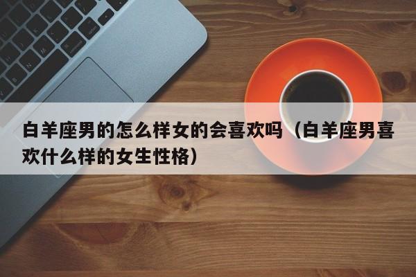 白羊座男的怎么样女的会喜欢吗(白羊座男喜欢什么样的女生性格)
