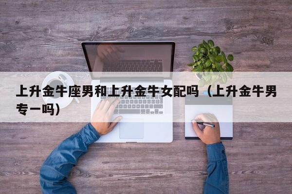 上升金牛座男和上升金牛女配吗(上升金牛男专一吗)