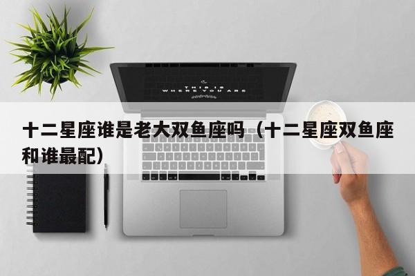 十二星座谁是老大双鱼座吗(十二星座双鱼座和谁最配)