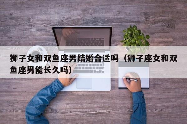狮子女和双鱼座男结婚合适吗(狮子座女和双鱼座男能长久吗)