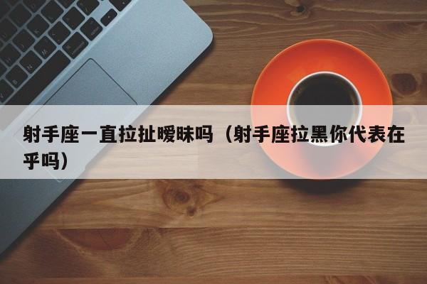 射手座一直拉扯暧昧吗(射手座拉黑你代表在乎吗)