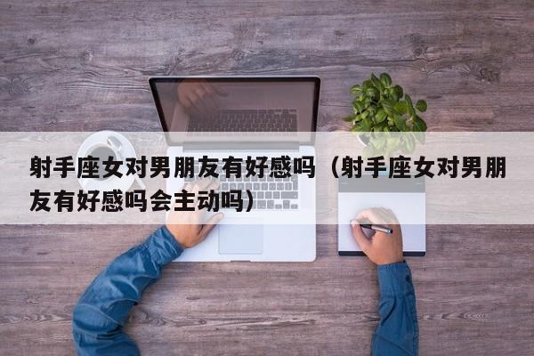 射手座女对男朋友有好感吗(射手座女对男朋友有好感吗会主动吗)