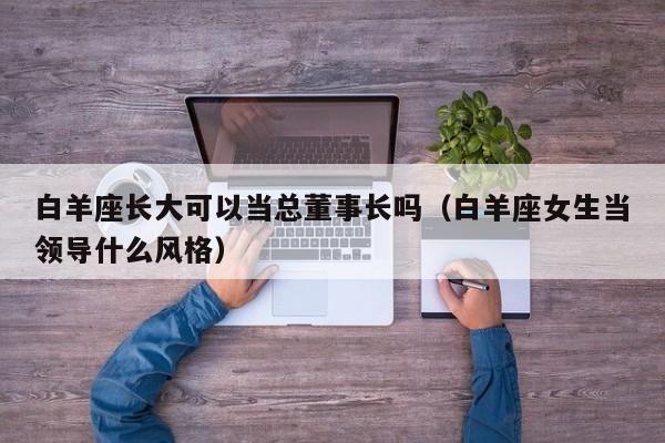 白羊座长大可以当总董事长吗(白羊座女生当领导什么风格)