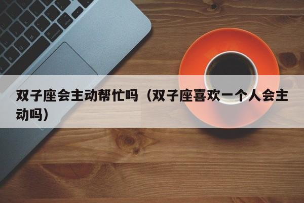 双子座会主动帮忙吗(双子座喜欢一个人会主动吗)