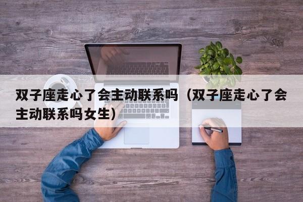 双子座走心了会主动联系吗(双子座走心了会主动联系吗女生)