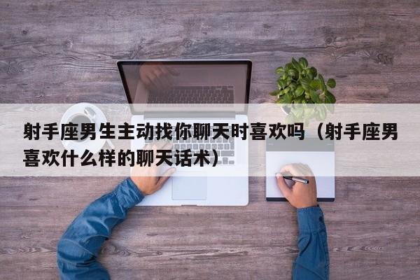 射手座男生主动找你聊天时喜欢吗(射手座男喜欢什么样的聊天话术)