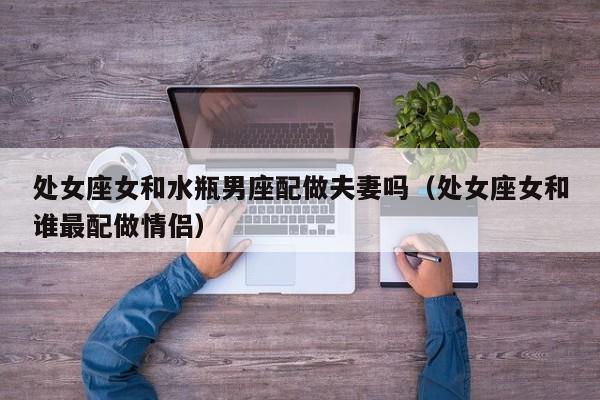 处女座女和水瓶男座配做夫妻吗(处女座女和谁最配做情侣)