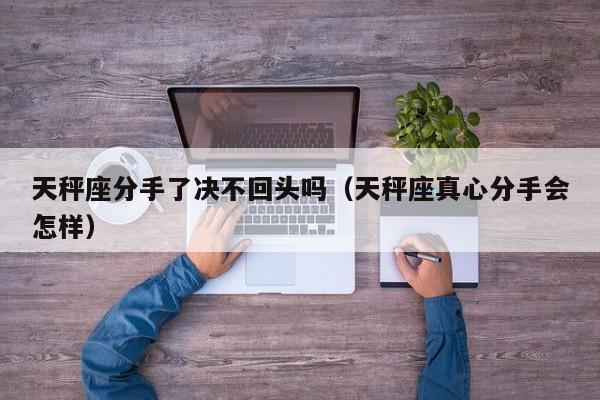 天秤座分手了决不回头吗(天秤座真心分手会怎样)