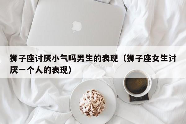 狮子座讨厌小气吗男生的表现(狮子座女生讨厌一个人的表现)