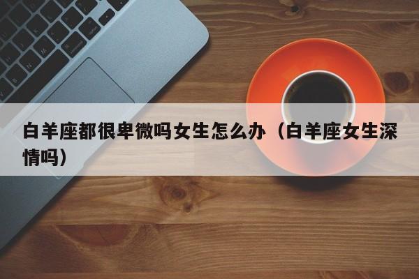 白羊座都很卑微吗女生怎么办(白羊座女生深情吗)