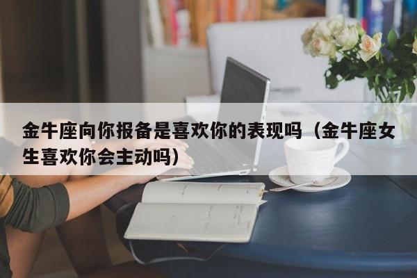 金牛座向你报备是喜欢你的表现吗(金牛座女生喜欢你会主动吗)