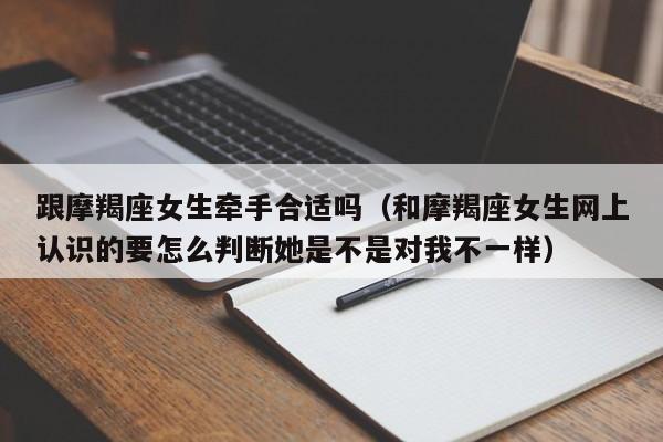 跟摩羯座女生牵手合适吗(和摩羯座女生网上认识的要怎么判断她是不是对我不一样)