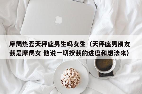 摩羯热爱天秤座男生吗女生(天秤座男朋友 我是摩羯女 他说一切按我的进度和想法来)