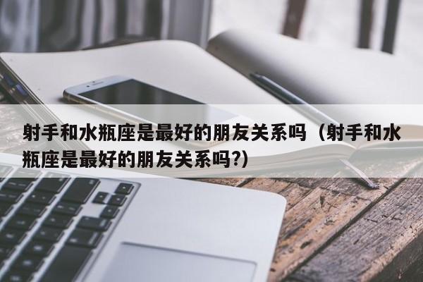 射手和水瓶座是最好的朋友关系吗(射手和水瓶座是最好的朋友关系吗?)