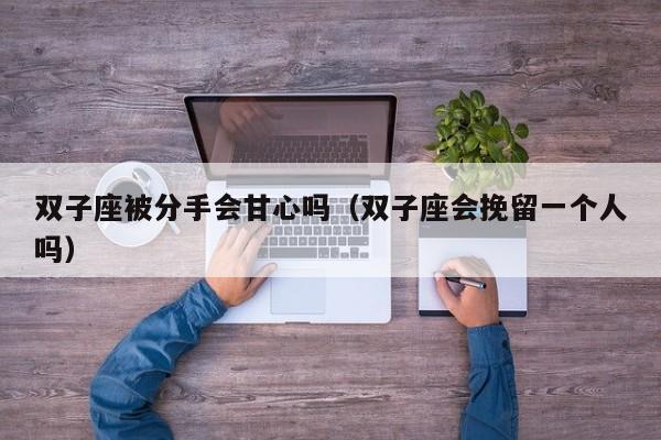双子座被分手会甘心吗(双子座会挽留一个人吗)