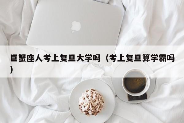 巨蟹座人考上复旦大学吗(考上复旦算学霸吗)