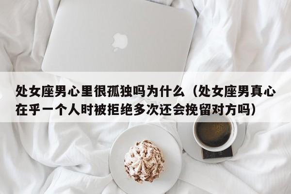 处女座男心里很孤独吗为什么(处女座男真心在乎一个人时被拒绝多次还会挽留对方吗)