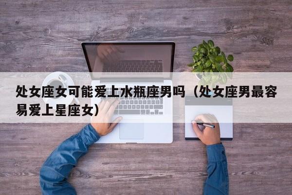 处女座女可能爱上水瓶座男吗(处女座男最容易爱上星座女)