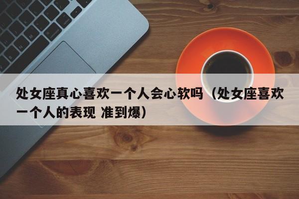 处女座真心喜欢一个人会心软吗(处女座喜欢一个人的表现 准到爆)