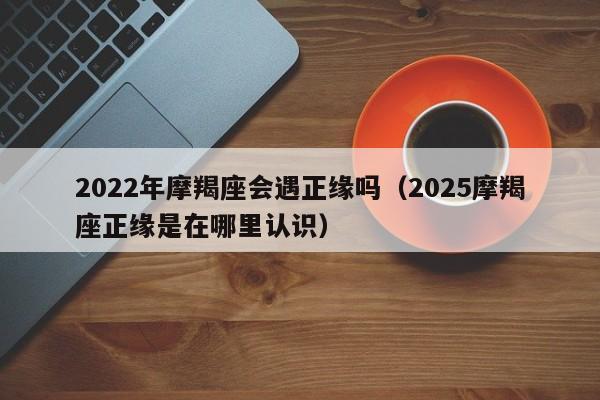 2022年摩羯座会遇正缘吗(2025摩羯座正缘是在哪里认识)