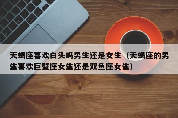 天蝎座喜欢白头吗男生还是女生(天蝎座的男生喜欢巨蟹座女生还是双鱼座女生)