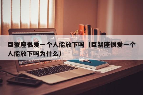 巨蟹座很爱一个人能放下吗(巨蟹座很爱一个人能放下吗为什么)