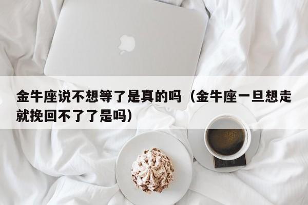 金牛座说不想等了是真的吗(金牛座一旦想走就挽回不了了是吗)