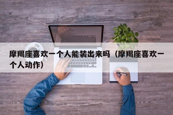 摩羯座喜欢一个人能装出来吗(摩羯座喜欢一个人动作)