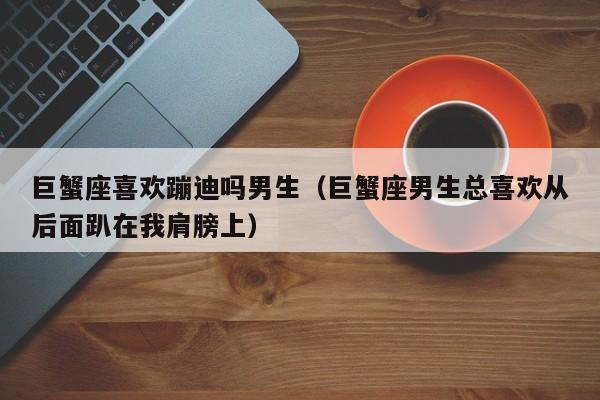巨蟹座喜欢蹦迪吗男生(巨蟹座男生总喜欢从后面趴在我肩膀上)