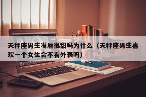 天秤座男生嘴唇很甜吗为什么(天秤座男生喜欢一个女生会不看外表吗)